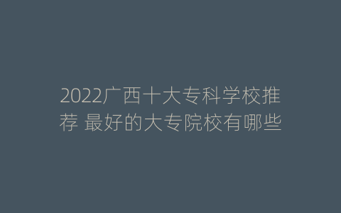 2022广西十大专科学校推荐 最好的大专院校有哪些