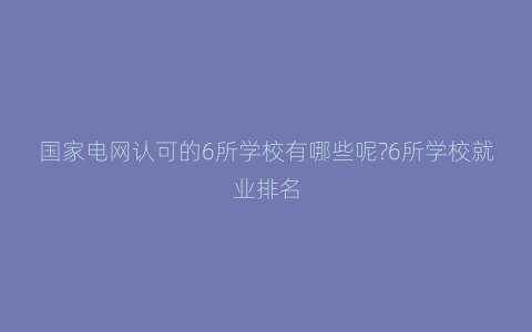 国家电网认可的6所学校有哪些呢?6所学校就业排名