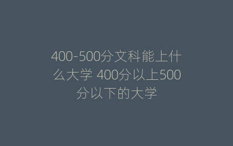 400-500分文科能上什么大学 400分以上500分以下的大学