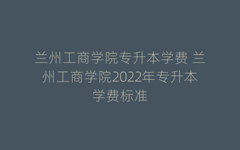 兰州工商学院专升本学费 兰州工商学院2022年专升本学费标准