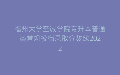 福州大学至诚学院专升本普通类常规投档录取分数线2022