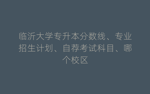临沂大学专升本分数线、专业招生计划、自荐考试科目、哪个校区