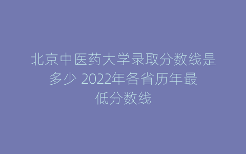 北京中医药大学录取分数线是多少 2022年各省历年最低分数线