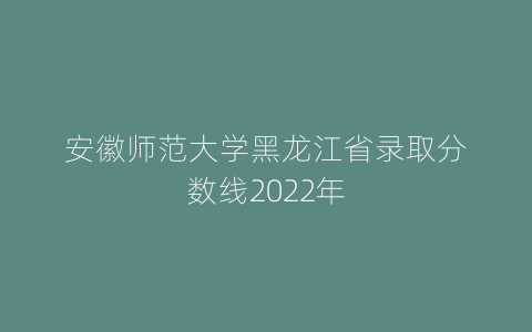 安徽师范大学黑龙江省录取分数线2022年