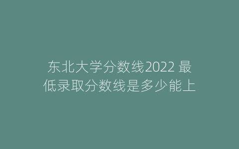 东北大学分数线2022 最低录取分数线是多少能上
