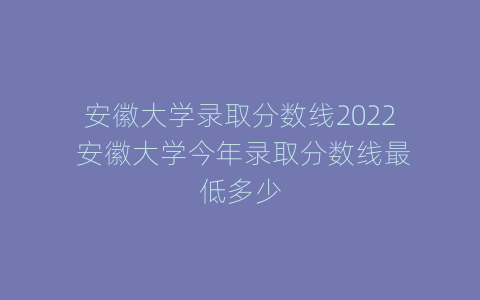 安徽大学录取分数线2022 安徽大学今年录取分数线最低多少