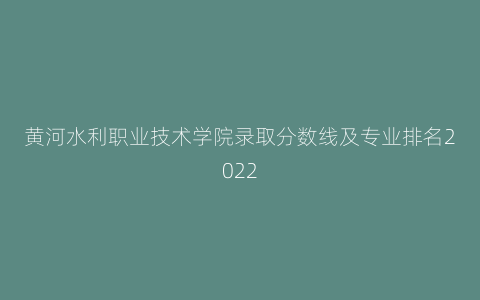黄河水利职业技术学院录取分数线及专业排名2022