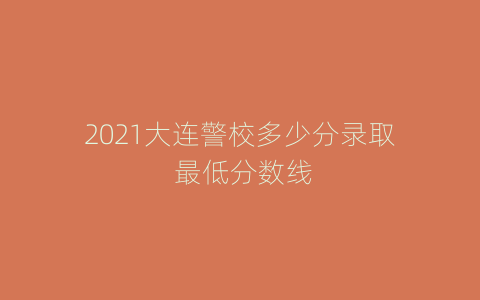 2021大连警校多少分录取 最低分数线