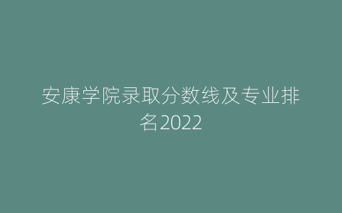 安康学院录取分数线及专业排名2022