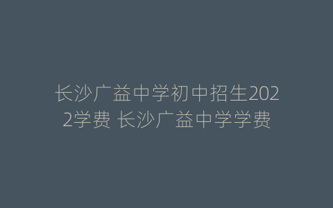 长沙广益中学初中招生2022学费 长沙广益中学学费