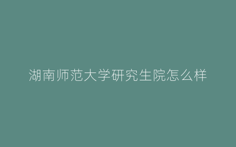 湖南师范大学研究生院怎么样