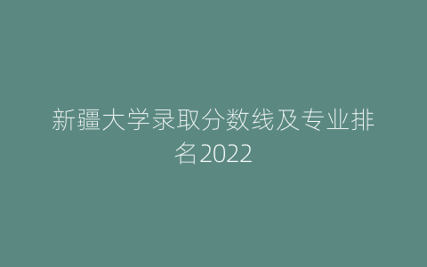 新疆大学录取分数线及专业排名2022