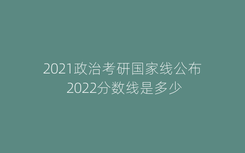 2021政治考研国家线公布 2022分数线是多少