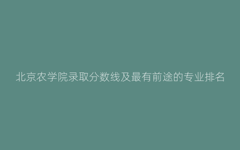 北京农学院录取分数线及最有前途的专业排名