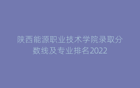 陕西能源职业技术学院录取分数线及专业排名2022