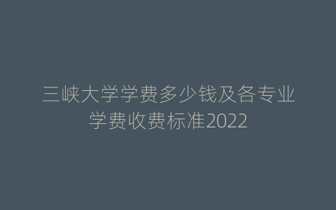 三峡大学学费多少钱及各专业学费收费标准2022
