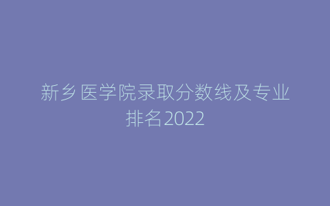 新乡医学院录取分数线及专业排名2022