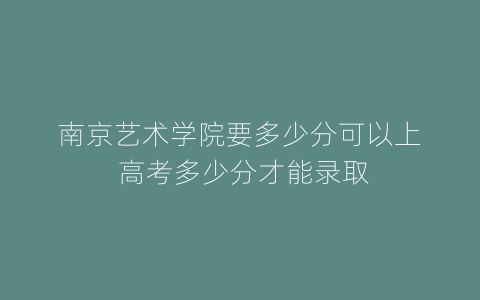 南京艺术学院要多少分可以上 高考多少分才能录取