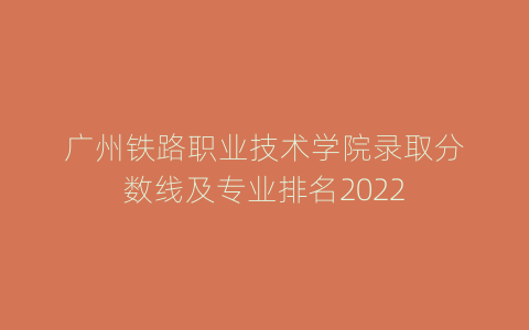 广州铁路职业技术学院录取分数线及专业排名2022