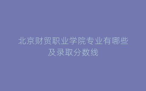 北京财贸职业学院专业有哪些及录取分数线