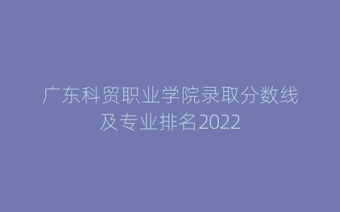 广东科贸职业学院录取分数线及专业排名2022
