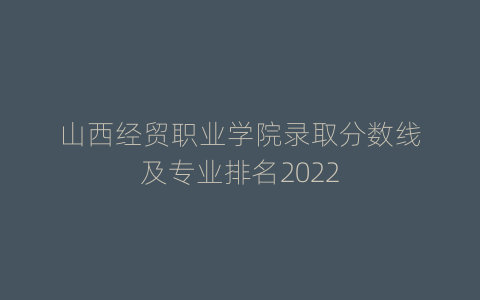 山西经贸职业学院录取分数线及专业排名2022