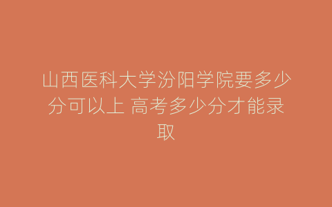 山西医科大学汾阳学院要多少分可以上 高考多少分才能录取