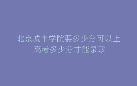 北京城市学院要多少分可以上 高考多少分才能录取