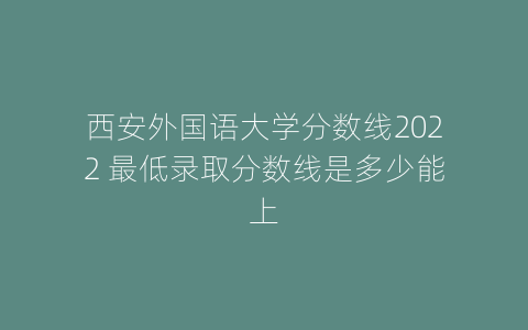 西安外国语大学分数线2022 最低录取分数线是多少能上