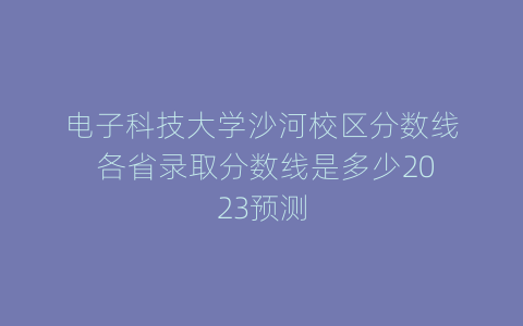 电子科技大学沙河校区分数线 各省录取分数线是多少2023预测