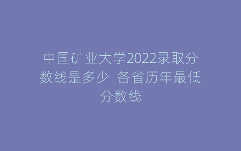 中国矿业大学2022录取分数线是多少  各省历年最低分数线
