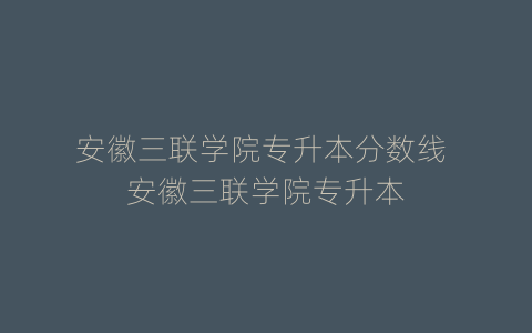 安徽三联学院专升本分数线 安徽三联学院专升本