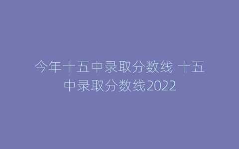 今年十五中录取分数线 十五中录取分数线2022
