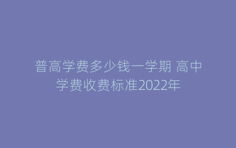 普高学费多少钱一学期 高中学费收费标准2022年