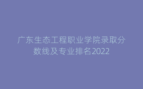 广东生态工程职业学院录取分数线及专业排名2022