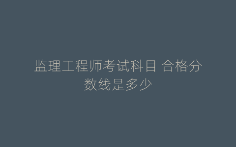 监理工程师考试科目 合格分数线是多少