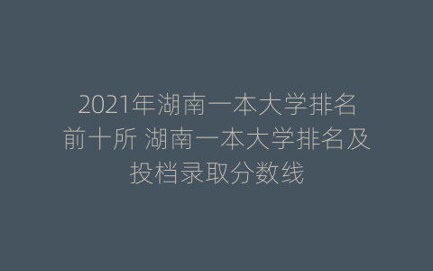 2021年湖南一本大学排名前十所 湖南一本大学排名及投档录取分数线