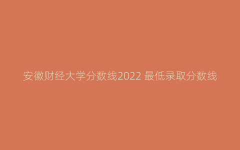 安徽财经大学分数线2022 最低录取分数线是多少能上