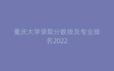 重庆大学录取分数线及专业排名2022