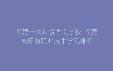 福建十大垃圾大专学校-福建最好的职业技术学院排名