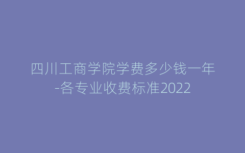 四川工商学院学费多少钱一年-各专业收费标准2022
