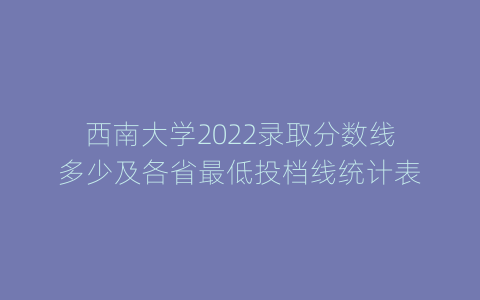 西南大学2022录取分数线多少及各省最低投档线统计表
