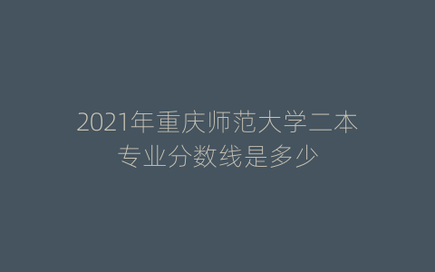 2021年重庆师范大学二本专业分数线是多少
