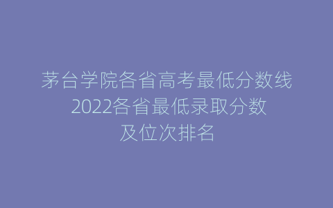 茅台学院各省高考最低分数线 2022各省最低录取分数及位次排名