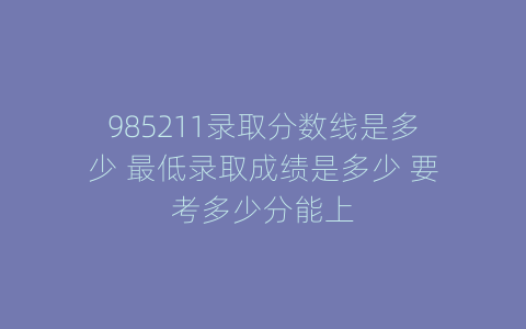 985211录取分数线是多少 最低录取成绩是多少 要考多少分能上