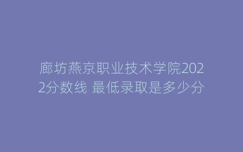 廊坊燕京职业技术学院2022分数线 最低录取是多少分