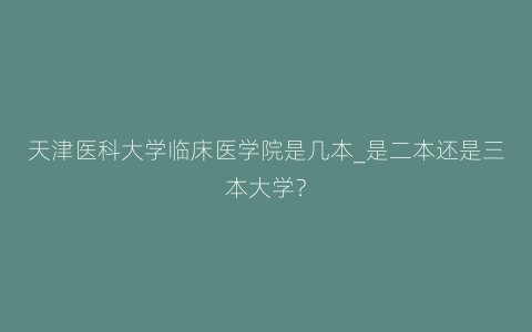 天津医科大学临床医学院是几本_是二本还是三本大学？