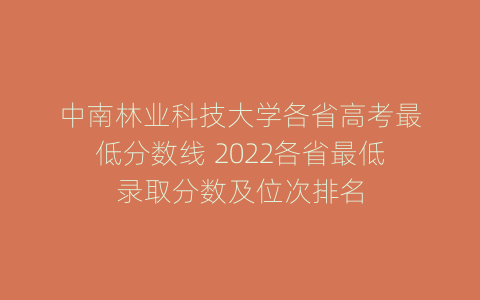 中南林业科技大学各省高考最低分数线 2022各省最低录取分数及位次排名