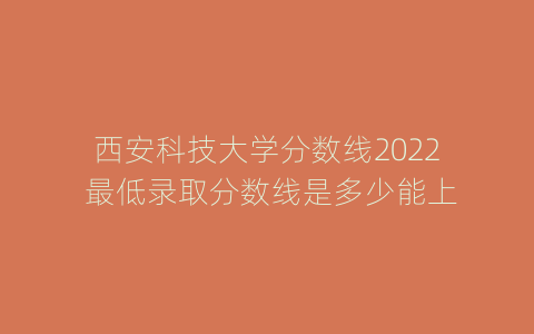 西安科技大学分数线2022 最低录取分数线是多少能上