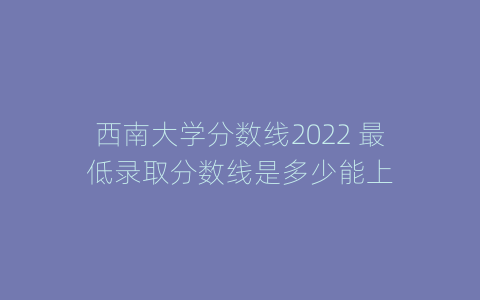 西南大学分数线2022 最低录取分数线是多少能上